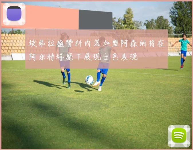 埃弗拉盛赞科内若加盟阿森纳将在阿尔特塔麾下展现出色表现