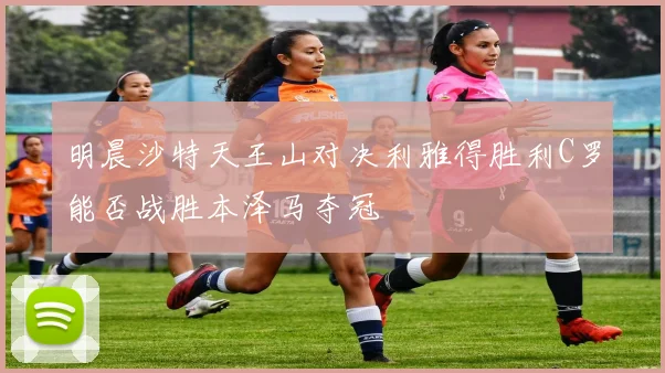 明晨沙特天王山对决利雅得胜利C罗能否战胜本泽马夺冠