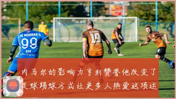 内马尔的影响力亨利赞誉他改变了足球踢球方式让更多人热爱这项运动