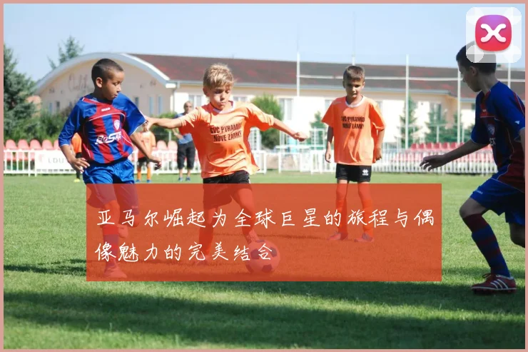 亚马尔崛起为全球巨星的旅程与偶像魅力的完美结合