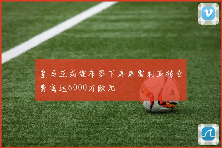 皇马正式宣布签下库库雷利亚转会费高达6000万欧元