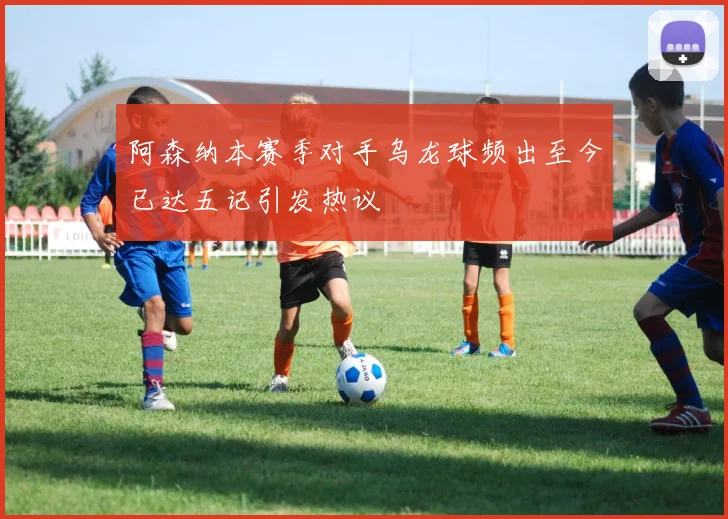 阿森纳本赛季对手乌龙球频出至今已达五记引发热议