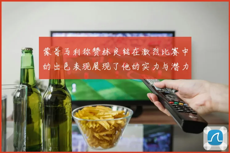 蒙哥马利称赞林良铭在激烈比赛中的出色表现展现了他的实力与潜力