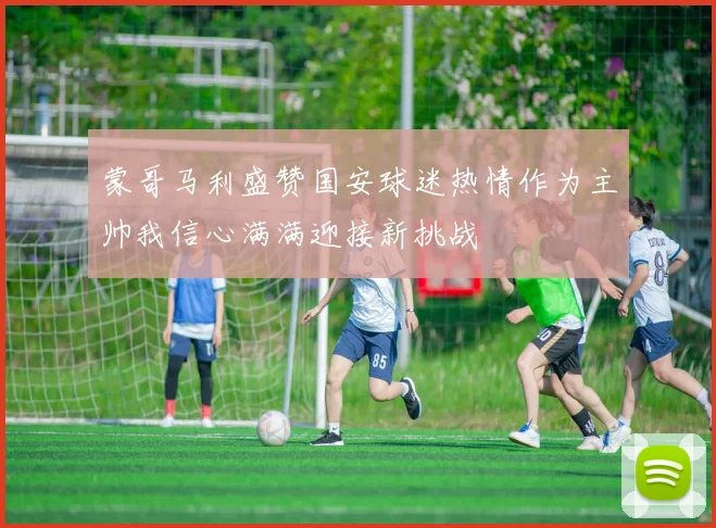 蒙哥马利盛赞国安球迷热情作为主帅我信心满满迎接新挑战