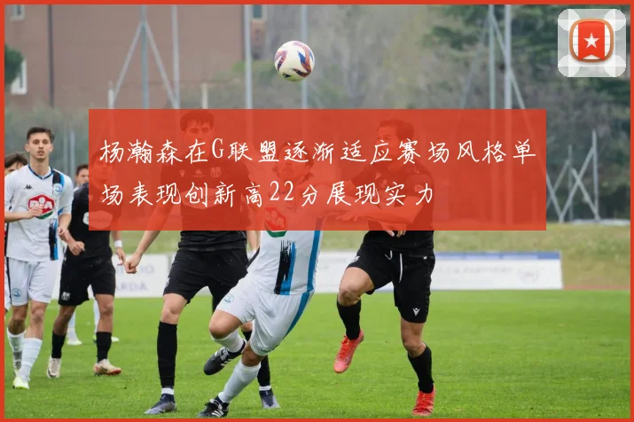 杨瀚森在G联盟逐渐适应赛场风格单场表现创新高22分展现实力