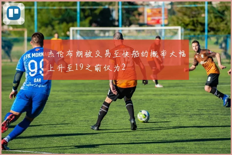 杰伦布朗被交易至快船的概率大幅上升至19之前仅为2
