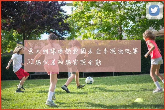 意大利球迷热爱国米全季现场观赛52场仅差两场实现全勤