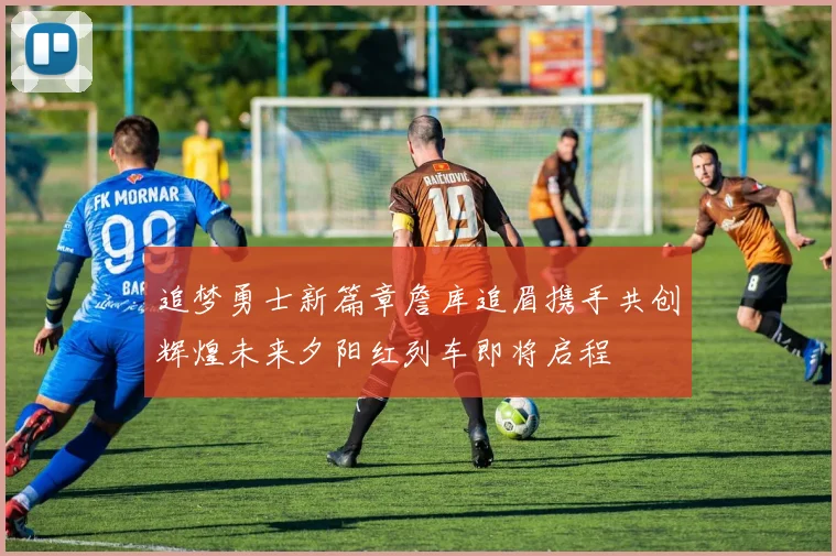 追梦勇士新篇章詹库追眉携手共创辉煌未来夕阳红列车即将启程