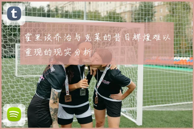 霍里谈乔治与克莱的昔日辉煌难以重现的现实分析