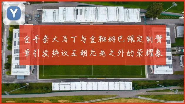 金手套大马丁与金靴姆巴佩定制臂章引发热议五朝元老之外的荣耀象征