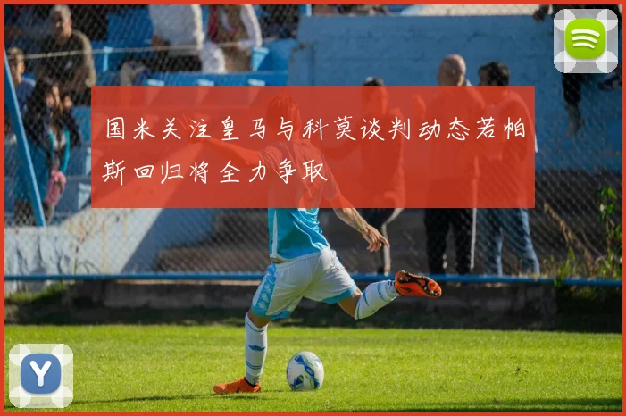 国米关注皇马与科莫谈判动态若帕斯回归将全力争取